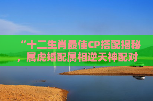 “十二生肖最佳CP搭配揭秘，属虎婚配属相逆天神配对！”