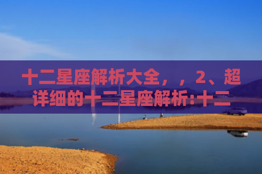 十二星座解析大全，，2、超详细的十二星座解析:十二星座全面解析