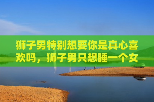 狮子男特别想要你是真心喜欢吗，狮子男只想睡一个女生3