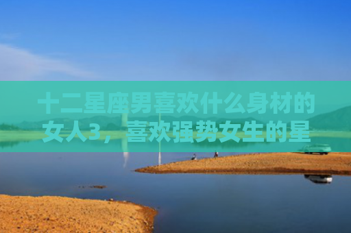 十二星座男喜欢什么身材的女人3，喜欢强势女生的星座男