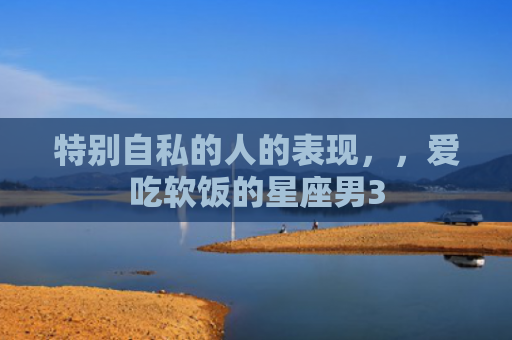 特别自私的人的表现，，爱吃软饭的星座男3