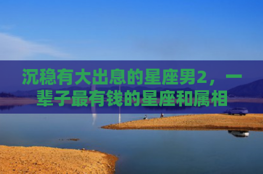 沉稳有大出息的星座男2，一辈子最有钱的星座和属相