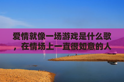 爱情就像一场游戏是什么歌，在情场上一直很如意的人