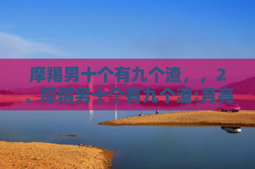 摩羯男十个有九个渣，，2、摩羯男十个有九个渣:月亮摩羯座的男生都很渣吗？