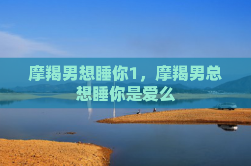 摩羯男想睡你1，摩羯男总想睡你是爱么