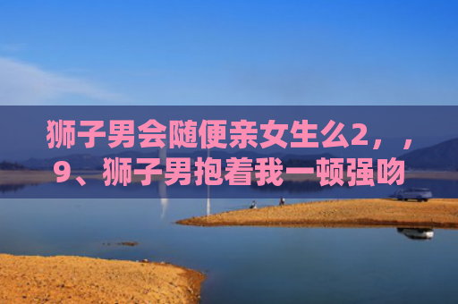 狮子男会随便亲女生么2，，9、狮子男抱着我一顿强吻是干嘛:狮子座男生突然强吻了我，他喜欢我么