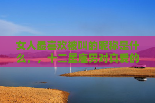 女人最喜欢被叫的昵称是什么，，十二星座男对真爱的称呼3