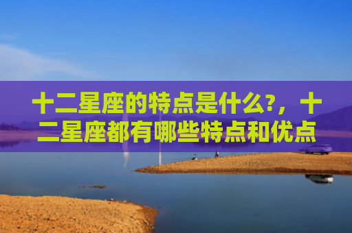 十二星座的特点是什么?，十二星座都有哪些特点和优点