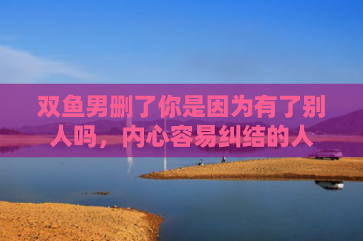 双鱼男删了你是因为有了别人吗，内心容易纠结的人