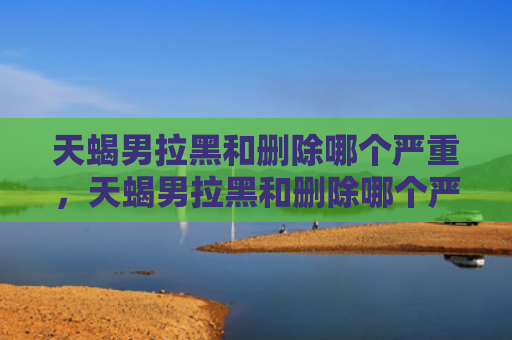 天蝎男拉黑和删除哪个严重，天蝎男拉黑和删除哪个严重