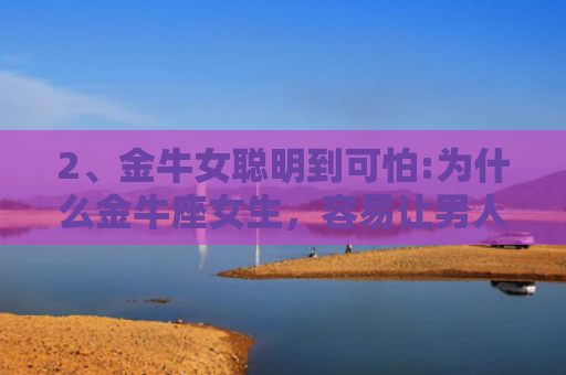 2、金牛女聪明到可怕:为什么金牛座女生，容易让男人为她神颠倒？，，1、金牛女聪明到可怕:金牛座女的性格分析