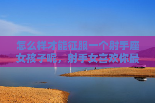 怎么样才能征服一个射手座女孩子呢，射手女喜欢你最明显的表现