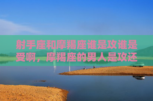 射手座和摩羯座谁是攻谁是受啊，摩羯座的男人是攻还是受呢