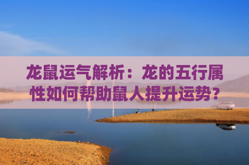 龙鼠运气解析：龙的五行属性如何帮助鼠人提升运势？(属龙的在鼠年的运气怎么样)