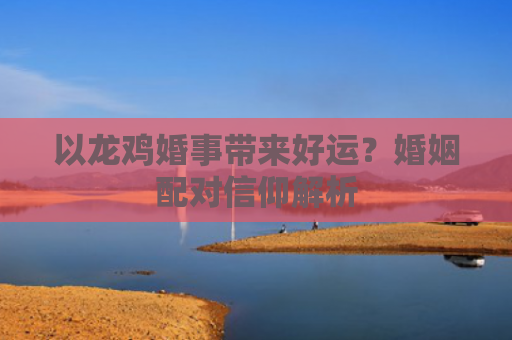 以龙鸡婚事带来好运？婚姻配对信仰解析