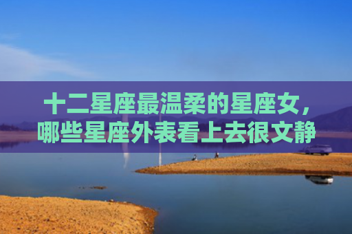 十二星座最温柔的星座女，哪些星座外表看上去很文静的
