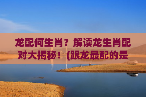 龙配何生肖？解读龙生肖配对大揭秘！(跟龙最配的是什么生肖)