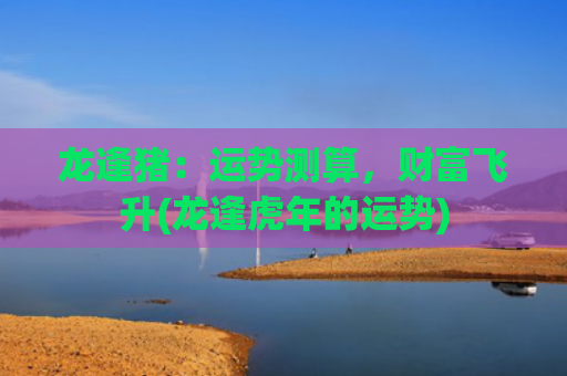 龙逢猪：运势测算，财富飞升(龙逢虎年的运势)