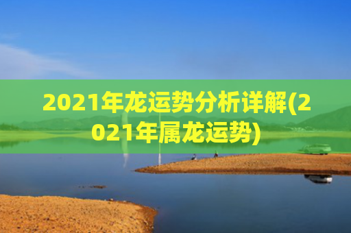 2021年龙运势分析详解(2021年属龙运势)