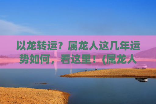以龙转运？属龙人这几年运势如何，看这里！(属龙人哪年能转运有财运)