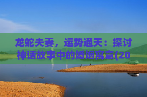 龙蛇夫妻，运势通天：探讨神话故事中的婚姻寓意(2023年属龙蛇的运势怎么样)