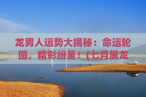 龙男人运势大揭秘：命运轮回，精彩纷呈！(七月属龙男人运势如何)
