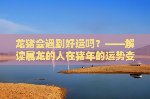 龙猪会遇到好运吗？——解读属龙的人在猪年的运势变化