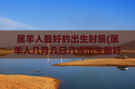 属羊人最好的出生时辰(属羊人几月几日几点出生最好)