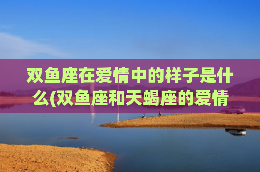 双鱼座在爱情中的样子是什么(双鱼座和天蝎座的爱情)