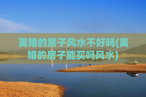 离婚的房子风水不好吗(离婚的房子能买吗风水)