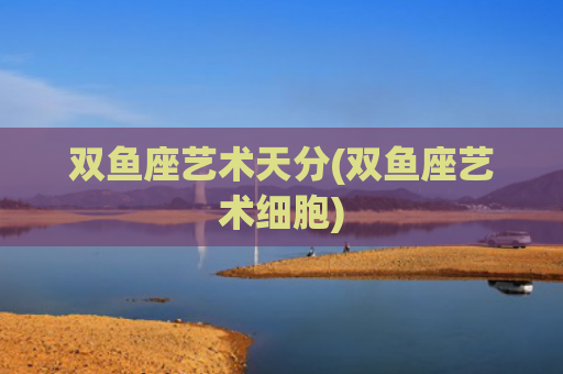双鱼座艺术天分(双鱼座艺术细胞)