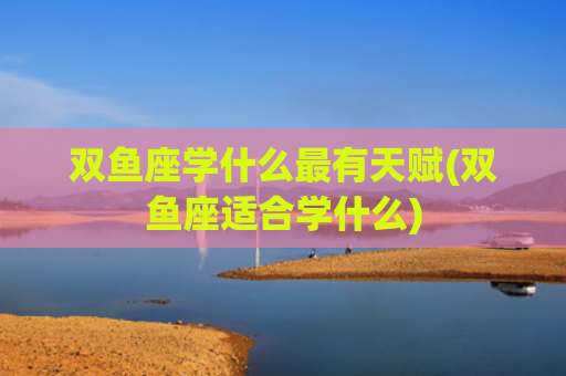 双鱼座学什么最有天赋(双鱼座适合学什么)