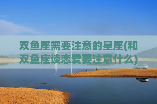 双鱼座需要注意的星座(和双鱼座谈恋爱要注意什么)