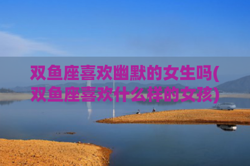 双鱼座喜欢幽默的女生吗(双鱼座喜欢什么样的女孩)