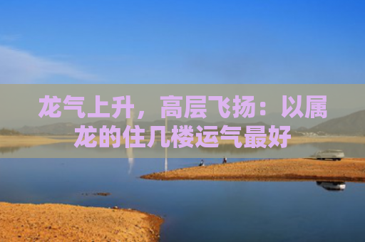 龙气上升，高层飞扬：以属龙的住几楼运气最好