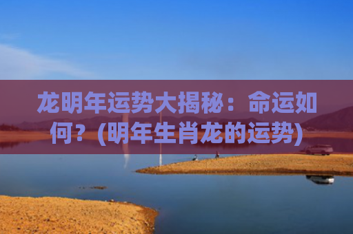 龙明年运势大揭秘：命运如何？(明年生肖龙的运势)