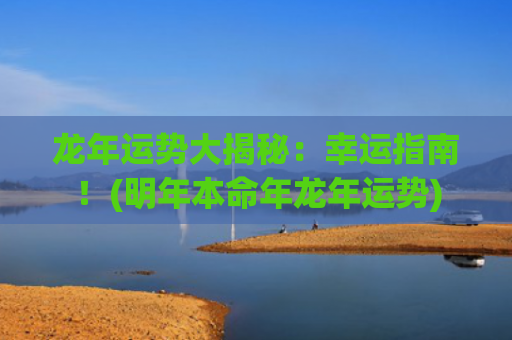 龙年运势大揭秘：幸运指南！(明年本命年龙年运势)