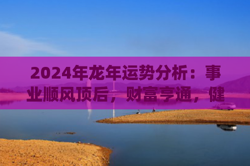 2024年龙年运势分析：事业顺风顶后，财富亨通，健康需重视(2024年龙年运势及运程1988年生人)