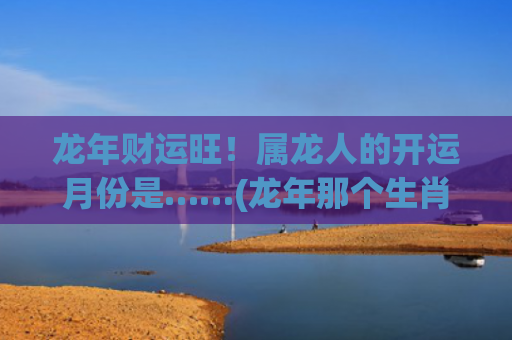 龙年财运旺！属龙人的开运月份是……(龙年那个生肖财运旺)