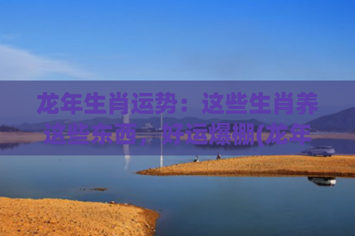 龙年生肖运势：这些生肖养这些东西，好运爆棚(龙年各生肖运势)
