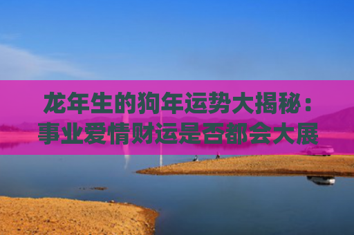 龙年生的狗年运势大揭秘：事业爱情财运是否都会大展宏图？(狗年在龙年的运势)