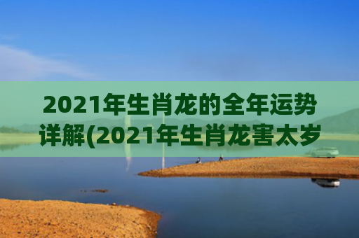 2021年生肖龙的全年运势详解(2021年生肖龙害太岁是什么意思啊)