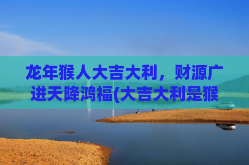 龙年猴人大吉大利，财源广进天降鸿福(大吉大利是猴吗)