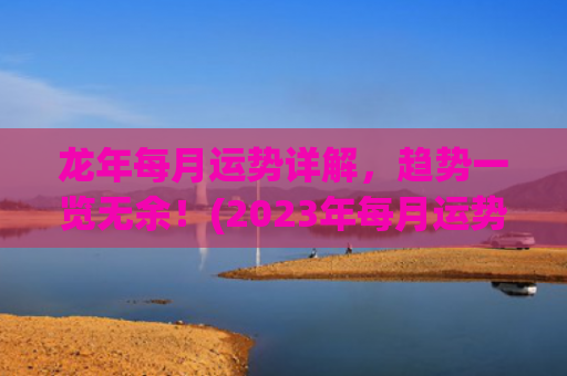 龙年每月运势详解，趋势一览无余！(2023年每月运势详解)