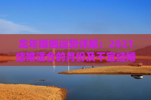 龙年婚姻运势详解：2021结婚适合的月份及不宜结婚的星座(坤卦详解婚姻运势)