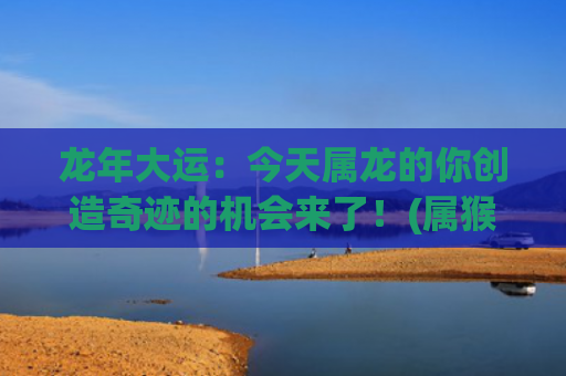龙年大运：今天属龙的你创造奇迹的机会来了！(属猴人的大运年为龙年)