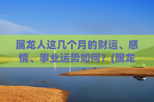 属龙人这几个月的财运、感情、事业运势如何？(属龙人几月几日出生最好)