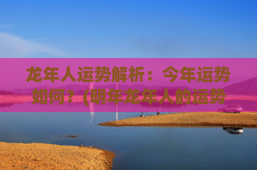 龙年人运势解析：今年运势如何？(明年龙年人的运势怎么样)