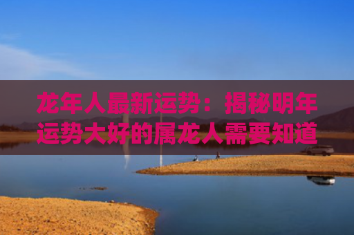 龙年人最新运势：揭秘明年运势大好的属龙人需要知道的事项(龙年狗的运势怎么样)