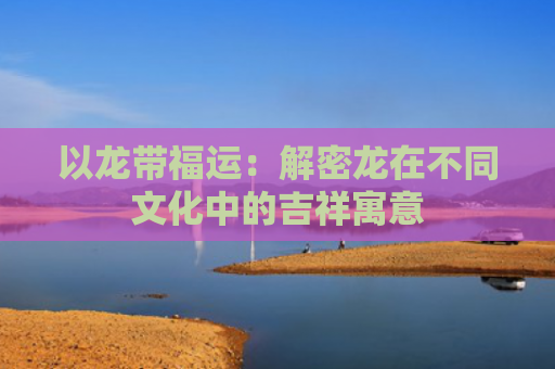 以龙带福运：解密龙在不同文化中的吉祥寓意